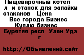 Пищеварочный котел 25 л. и станок для запайки стаканов › Цена ­ 250 000 - Все города Бизнес » Куплю бизнес   . Бурятия респ.,Улан-Удэ г.